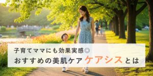 子育てママにも効果実感◎おすすめの美肌ケア「ケアシスとは」