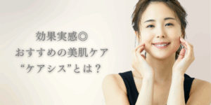 【子育てママ必見】効果実感◎おすすめの美肌ケア“ケアシス”とは？