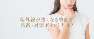 紫外線が強くなる季節や特徴・対策ポイントとは？