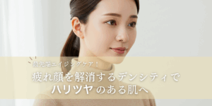 最先端エイジングケア！疲れ顔を解消するデンシティでハリツヤのある肌へ
